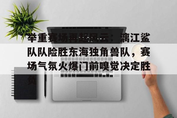 关于举重赛场再起风云：漓江鲨队队险胜东海独角兽队，赛场气氛火爆门前嗅觉决定胜负的信息
