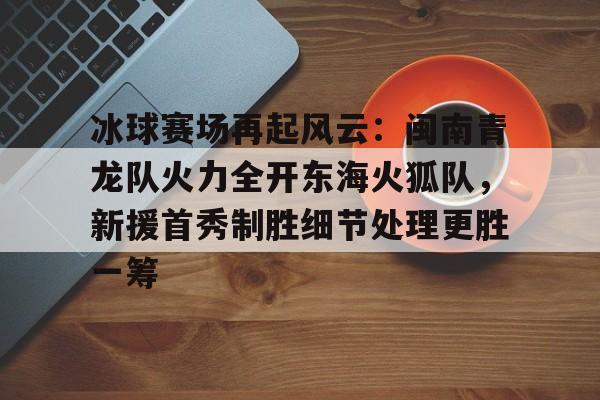 包含冰球赛场再起风云：闽南青龙队火力全开东海火狐队，新援首秀制胜细节处理更胜一筹的词条